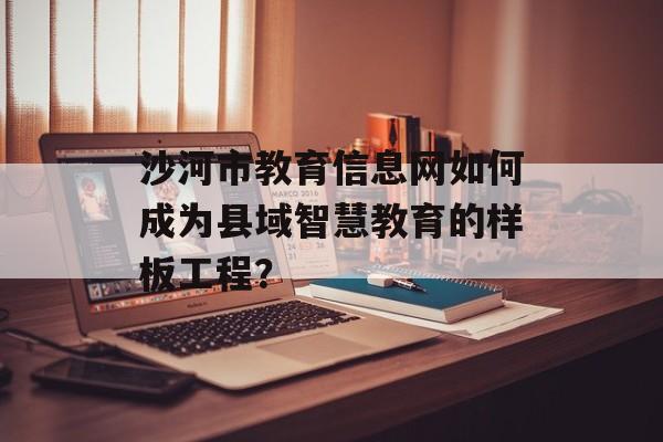 沙河市教育信息网如何成为县域智慧教育的样板工程？-第1张图片-