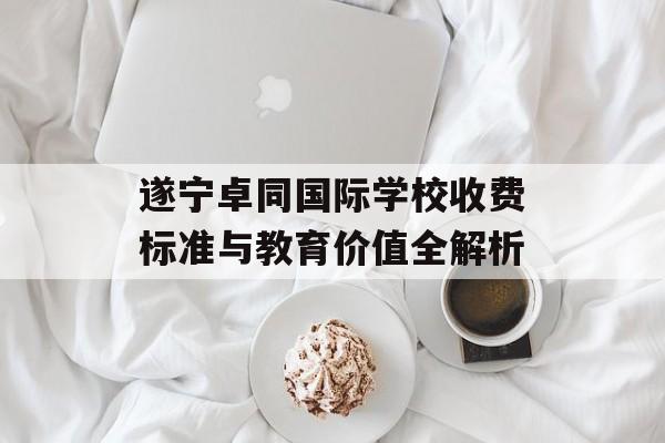 遂宁卓同国际学校收费标准与教育价值全解析-第1张图片-