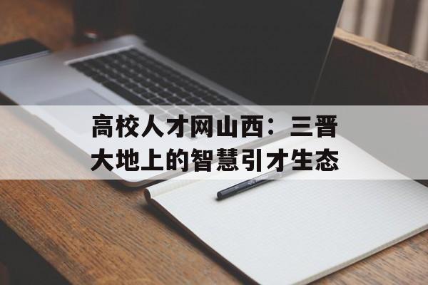 高校人才网山西：三晋大地上的智慧引才生态-第1张图片-